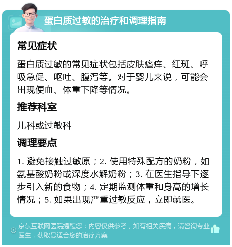 蛋白质过敏的治疗和调理指南 常见症状 蛋白质过敏的常见症状包括皮肤瘙痒、红斑、呼吸急促、呕吐、腹泻等。对于婴儿来说，可能会出现便血、体重下降等情况。 推荐科室 儿科或过敏科 调理要点 1. 避免接触过敏原；2. 使用特殊配方的奶粉，如氨基酸奶粉或深度水解奶粉；3. 在医生指导下逐步引入新的食物；4. 定期监测体重和身高的增长情况；5. 如果出现严重过敏反应，立即就医。