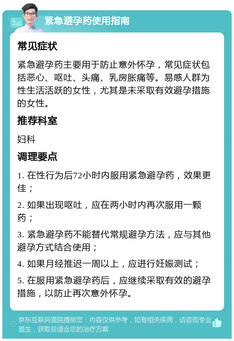 紧急避孕药使用指南 常见症状 紧急避孕药主要用于防止意外怀孕，常见症状包括恶心、呕吐、头痛、乳房胀痛等。易感人群为性生活活跃的女性，尤其是未采取有效避孕措施的女性。 推荐科室 妇科 调理要点 1. 在性行为后72小时内服用紧急避孕药，效果更佳； 2. 如果出现呕吐，应在两小时内再次服用一颗药； 3. 紧急避孕药不能替代常规避孕方法，应与其他避孕方式结合使用； 4. 如果月经推迟一周以上，应进行妊娠测试； 5. 在服用紧急避孕药后，应继续采取有效的避孕措施，以防止再次意外怀孕。