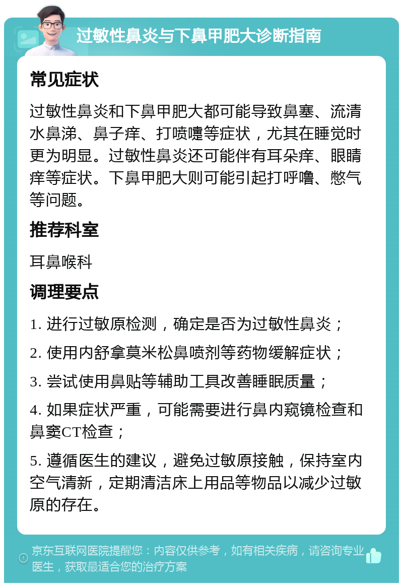 过敏性鼻炎与下鼻甲肥大诊断指南 常见症状 过敏性鼻炎和下鼻甲肥大都可能导致鼻塞、流清水鼻涕、鼻子痒、打喷嚏等症状，尤其在睡觉时更为明显。过敏性鼻炎还可能伴有耳朵痒、眼睛痒等症状。下鼻甲肥大则可能引起打呼噜、憋气等问题。 推荐科室 耳鼻喉科 调理要点 1. 进行过敏原检测，确定是否为过敏性鼻炎； 2. 使用内舒拿莫米松鼻喷剂等药物缓解症状； 3. 尝试使用鼻贴等辅助工具改善睡眠质量； 4. 如果症状严重，可能需要进行鼻内窥镜检查和鼻窦CT检查； 5. 遵循医生的建议，避免过敏原接触，保持室内空气清新，定期清洁床上用品等物品以减少过敏原的存在。