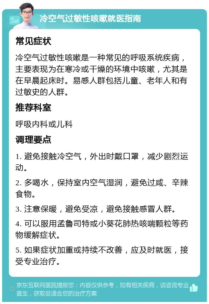 冷空气过敏性咳嗽就医指南 常见症状 冷空气过敏性咳嗽是一种常见的呼吸系统疾病，主要表现为在寒冷或干燥的环境中咳嗽，尤其是在早晨起床时。易感人群包括儿童、老年人和有过敏史的人群。 推荐科室 呼吸内科或儿科 调理要点 1. 避免接触冷空气，外出时戴口罩，减少剧烈运动。 2. 多喝水，保持室内空气湿润，避免过咸、辛辣食物。 3. 注意保暖，避免受凉，避免接触感冒人群。 4. 可以服用孟鲁司特或小葵花肺热咳喘颗粒等药物缓解症状。 5. 如果症状加重或持续不改善，应及时就医，接受专业治疗。