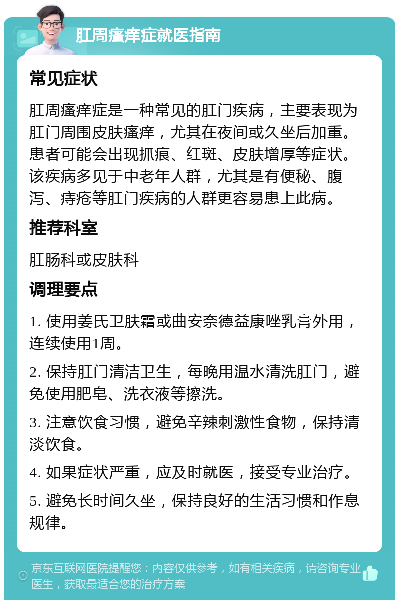 肛周瘙痒症就医指南 常见症状 肛周瘙痒症是一种常见的肛门疾病，主要表现为肛门周围皮肤瘙痒，尤其在夜间或久坐后加重。患者可能会出现抓痕、红斑、皮肤增厚等症状。该疾病多见于中老年人群，尤其是有便秘、腹泻、痔疮等肛门疾病的人群更容易患上此病。 推荐科室 肛肠科或皮肤科 调理要点 1. 使用姜氏卫肤霜或曲安奈德益康唑乳膏外用，连续使用1周。 2. 保持肛门清洁卫生，每晚用温水清洗肛门，避免使用肥皂、洗衣液等擦洗。 3. 注意饮食习惯，避免辛辣刺激性食物，保持清淡饮食。 4. 如果症状严重，应及时就医，接受专业治疗。 5. 避免长时间久坐，保持良好的生活习惯和作息规律。