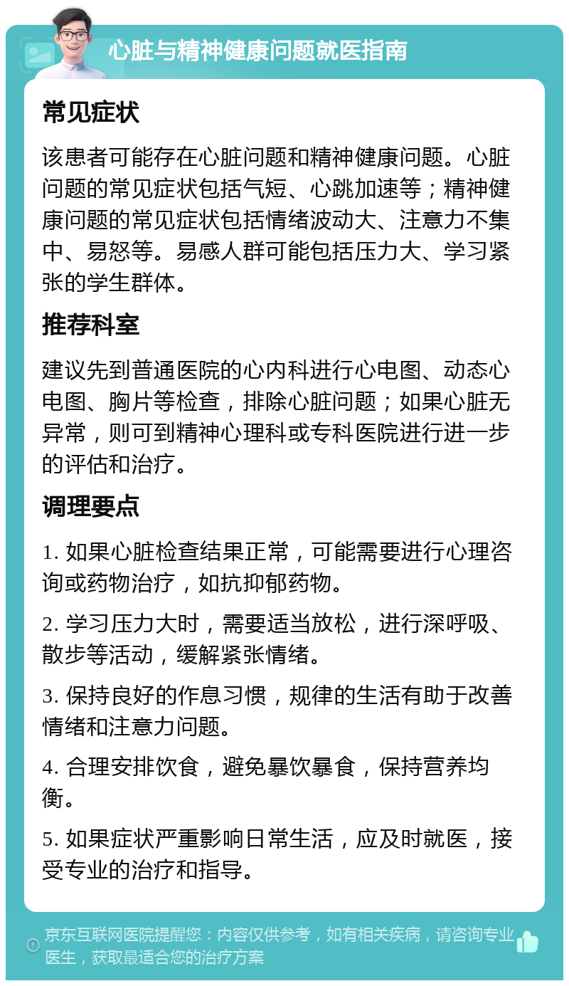 心脏与精神健康问题就医指南 常见症状 该患者可能存在心脏问题和精神健康问题。心脏问题的常见症状包括气短、心跳加速等；精神健康问题的常见症状包括情绪波动大、注意力不集中、易怒等。易感人群可能包括压力大、学习紧张的学生群体。 推荐科室 建议先到普通医院的心内科进行心电图、动态心电图、胸片等检查，排除心脏问题；如果心脏无异常，则可到精神心理科或专科医院进行进一步的评估和治疗。 调理要点 1. 如果心脏检查结果正常，可能需要进行心理咨询或药物治疗，如抗抑郁药物。 2. 学习压力大时，需要适当放松，进行深呼吸、散步等活动，缓解紧张情绪。 3. 保持良好的作息习惯，规律的生活有助于改善情绪和注意力问题。 4. 合理安排饮食，避免暴饮暴食，保持营养均衡。 5. 如果症状严重影响日常生活，应及时就医，接受专业的治疗和指导。