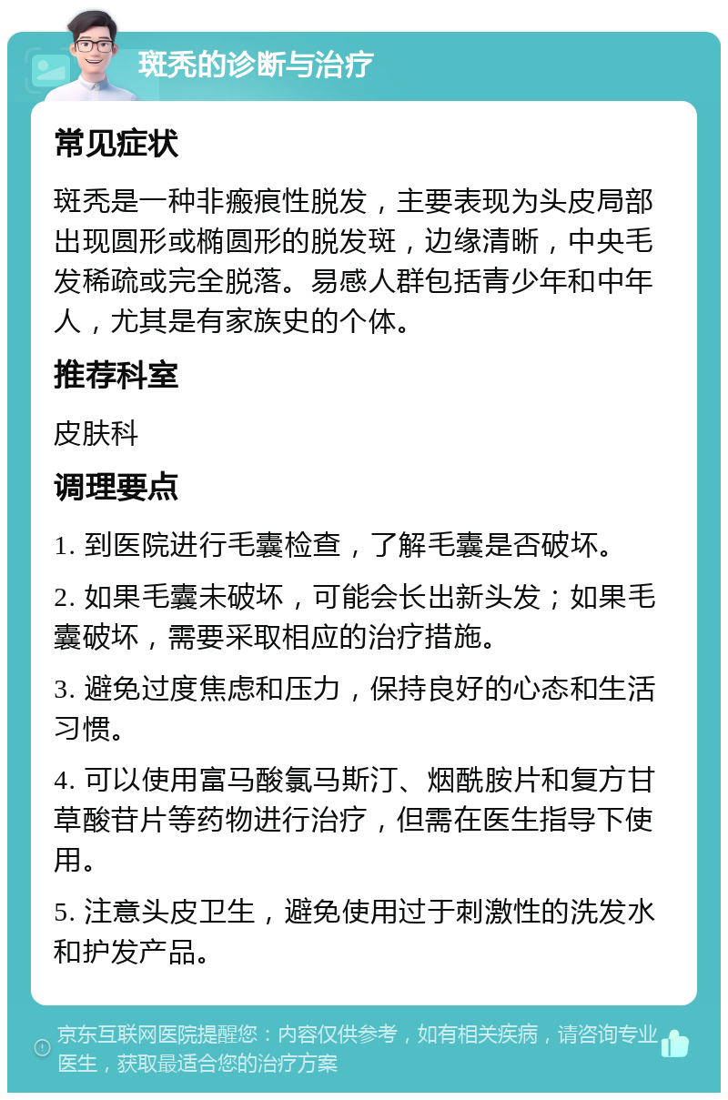 斑秃的诊断与治疗 常见症状 斑秃是一种非瘢痕性脱发，主要表现为头皮局部出现圆形或椭圆形的脱发斑，边缘清晰，中央毛发稀疏或完全脱落。易感人群包括青少年和中年人，尤其是有家族史的个体。 推荐科室 皮肤科 调理要点 1. 到医院进行毛囊检查，了解毛囊是否破坏。 2. 如果毛囊未破坏，可能会长出新头发；如果毛囊破坏，需要采取相应的治疗措施。 3. 避免过度焦虑和压力，保持良好的心态和生活习惯。 4. 可以使用富马酸氯马斯汀、烟酰胺片和复方甘草酸苷片等药物进行治疗，但需在医生指导下使用。 5. 注意头皮卫生，避免使用过于刺激性的洗发水和护发产品。