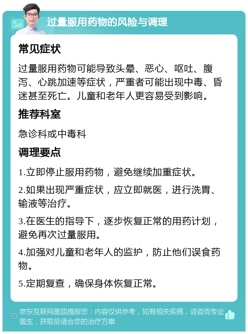 过量服用药物的风险与调理 常见症状 过量服用药物可能导致头晕、恶心、呕吐、腹泻、心跳加速等症状，严重者可能出现中毒、昏迷甚至死亡。儿童和老年人更容易受到影响。 推荐科室 急诊科或中毒科 调理要点 1.立即停止服用药物，避免继续加重症状。 2.如果出现严重症状，应立即就医，进行洗胃、输液等治疗。 3.在医生的指导下，逐步恢复正常的用药计划，避免再次过量服用。 4.加强对儿童和老年人的监护，防止他们误食药物。 5.定期复查，确保身体恢复正常。