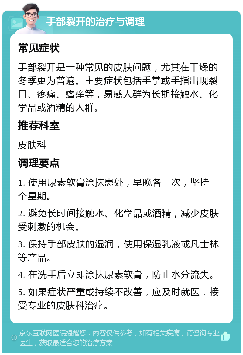 手部裂开的治疗与调理 常见症状 手部裂开是一种常见的皮肤问题，尤其在干燥的冬季更为普遍。主要症状包括手掌或手指出现裂口、疼痛、瘙痒等，易感人群为长期接触水、化学品或酒精的人群。 推荐科室 皮肤科 调理要点 1. 使用尿素软膏涂抹患处，早晚各一次，坚持一个星期。 2. 避免长时间接触水、化学品或酒精，减少皮肤受刺激的机会。 3. 保持手部皮肤的湿润，使用保湿乳液或凡士林等产品。 4. 在洗手后立即涂抹尿素软膏，防止水分流失。 5. 如果症状严重或持续不改善，应及时就医，接受专业的皮肤科治疗。