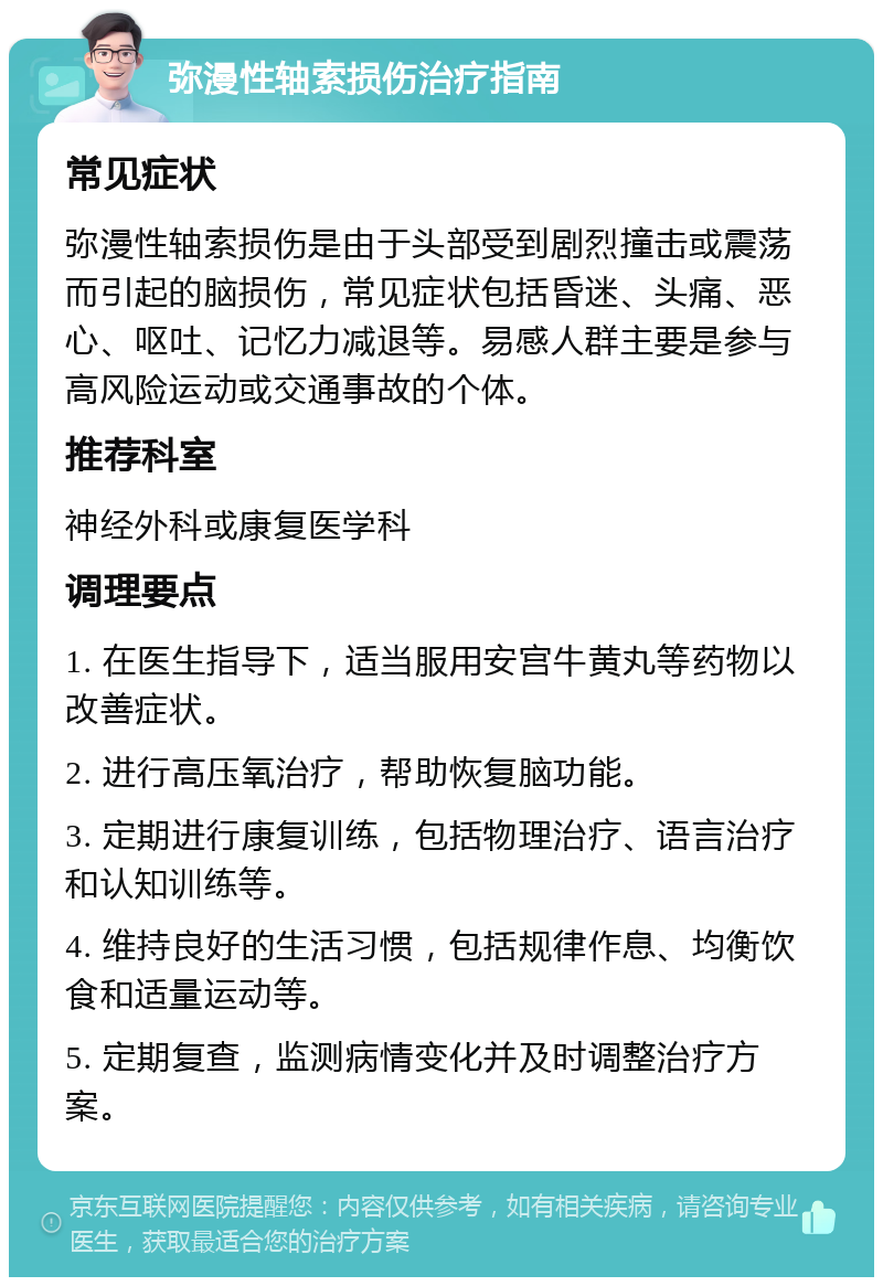 弥漫性轴索损伤治疗指南 常见症状 弥漫性轴索损伤是由于头部受到剧烈撞击或震荡而引起的脑损伤，常见症状包括昏迷、头痛、恶心、呕吐、记忆力减退等。易感人群主要是参与高风险运动或交通事故的个体。 推荐科室 神经外科或康复医学科 调理要点 1. 在医生指导下，适当服用安宫牛黄丸等药物以改善症状。 2. 进行高压氧治疗，帮助恢复脑功能。 3. 定期进行康复训练，包括物理治疗、语言治疗和认知训练等。 4. 维持良好的生活习惯，包括规律作息、均衡饮食和适量运动等。 5. 定期复查，监测病情变化并及时调整治疗方案。