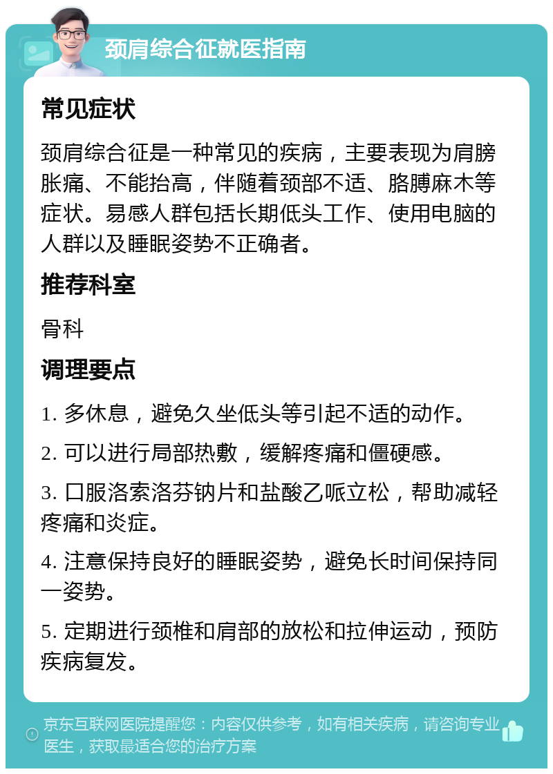 颈肩综合征就医指南 常见症状 颈肩综合征是一种常见的疾病，主要表现为肩膀胀痛、不能抬高，伴随着颈部不适、胳膊麻木等症状。易感人群包括长期低头工作、使用电脑的人群以及睡眠姿势不正确者。 推荐科室 骨科 调理要点 1. 多休息，避免久坐低头等引起不适的动作。 2. 可以进行局部热敷，缓解疼痛和僵硬感。 3. 口服洛索洛芬钠片和盐酸乙哌立松，帮助减轻疼痛和炎症。 4. 注意保持良好的睡眠姿势，避免长时间保持同一姿势。 5. 定期进行颈椎和肩部的放松和拉伸运动，预防疾病复发。