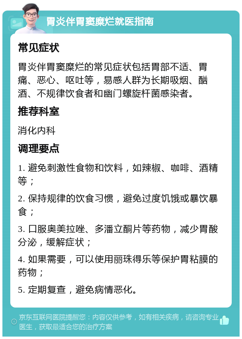 胃炎伴胃窦糜烂就医指南 常见症状 胃炎伴胃窦糜烂的常见症状包括胃部不适、胃痛、恶心、呕吐等，易感人群为长期吸烟、酗酒、不规律饮食者和幽门螺旋杆菌感染者。 推荐科室 消化内科 调理要点 1. 避免刺激性食物和饮料，如辣椒、咖啡、酒精等； 2. 保持规律的饮食习惯，避免过度饥饿或暴饮暴食； 3. 口服奥美拉唑、多潘立酮片等药物，减少胃酸分泌，缓解症状； 4. 如果需要，可以使用丽珠得乐等保护胃粘膜的药物； 5. 定期复查，避免病情恶化。