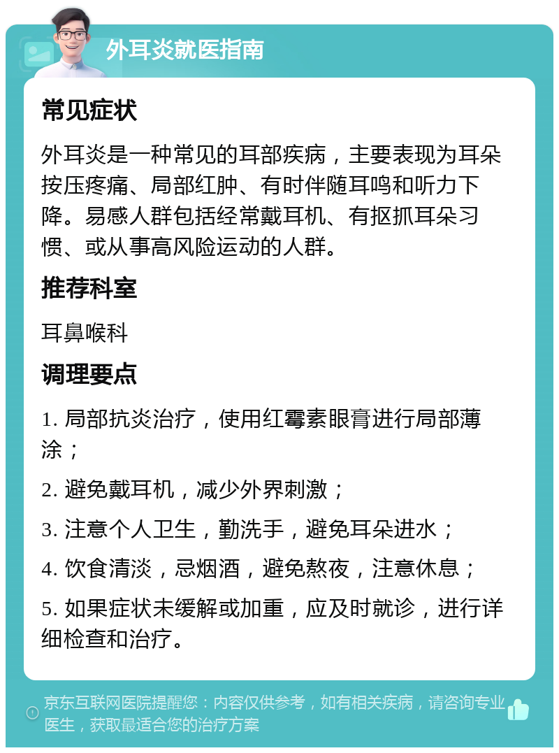 外耳炎就医指南 常见症状 外耳炎是一种常见的耳部疾病，主要表现为耳朵按压疼痛、局部红肿、有时伴随耳鸣和听力下降。易感人群包括经常戴耳机、有抠抓耳朵习惯、或从事高风险运动的人群。 推荐科室 耳鼻喉科 调理要点 1. 局部抗炎治疗，使用红霉素眼膏进行局部薄涂； 2. 避免戴耳机，减少外界刺激； 3. 注意个人卫生，勤洗手，避免耳朵进水； 4. 饮食清淡，忌烟酒，避免熬夜，注意休息； 5. 如果症状未缓解或加重，应及时就诊，进行详细检查和治疗。