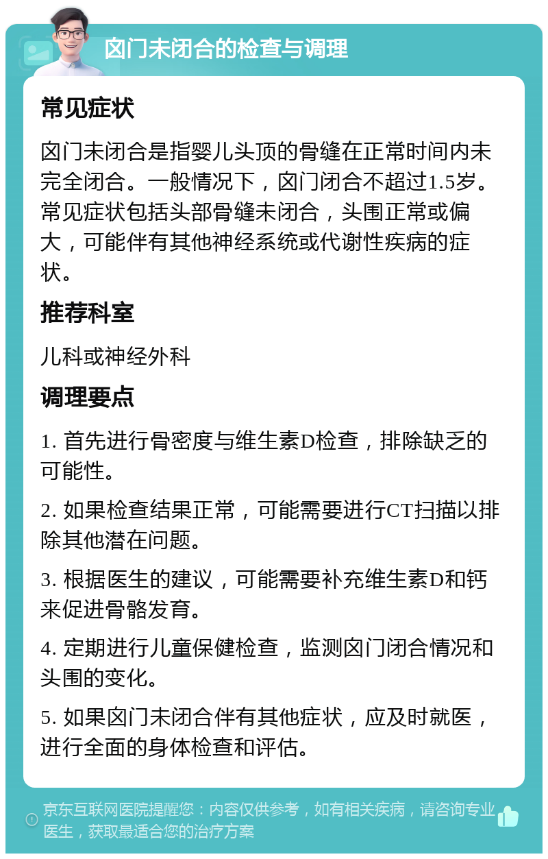 囟门未闭合的检查与调理 常见症状 囟门未闭合是指婴儿头顶的骨缝在正常时间内未完全闭合。一般情况下，囟门闭合不超过1.5岁。常见症状包括头部骨缝未闭合，头围正常或偏大，可能伴有其他神经系统或代谢性疾病的症状。 推荐科室 儿科或神经外科 调理要点 1. 首先进行骨密度与维生素D检查，排除缺乏的可能性。 2. 如果检查结果正常，可能需要进行CT扫描以排除其他潜在问题。 3. 根据医生的建议，可能需要补充维生素D和钙来促进骨骼发育。 4. 定期进行儿童保健检查，监测囟门闭合情况和头围的变化。 5. 如果囟门未闭合伴有其他症状，应及时就医，进行全面的身体检查和评估。