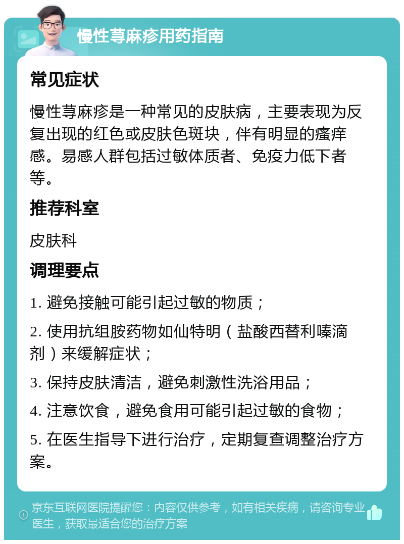 慢性荨麻疹用药指南 常见症状 慢性荨麻疹是一种常见的皮肤病，主要表现为反复出现的红色或皮肤色斑块，伴有明显的瘙痒感。易感人群包括过敏体质者、免疫力低下者等。 推荐科室 皮肤科 调理要点 1. 避免接触可能引起过敏的物质； 2. 使用抗组胺药物如仙特明（盐酸西替利嗪滴剂）来缓解症状； 3. 保持皮肤清洁，避免刺激性洗浴用品； 4. 注意饮食，避免食用可能引起过敏的食物； 5. 在医生指导下进行治疗，定期复查调整治疗方案。