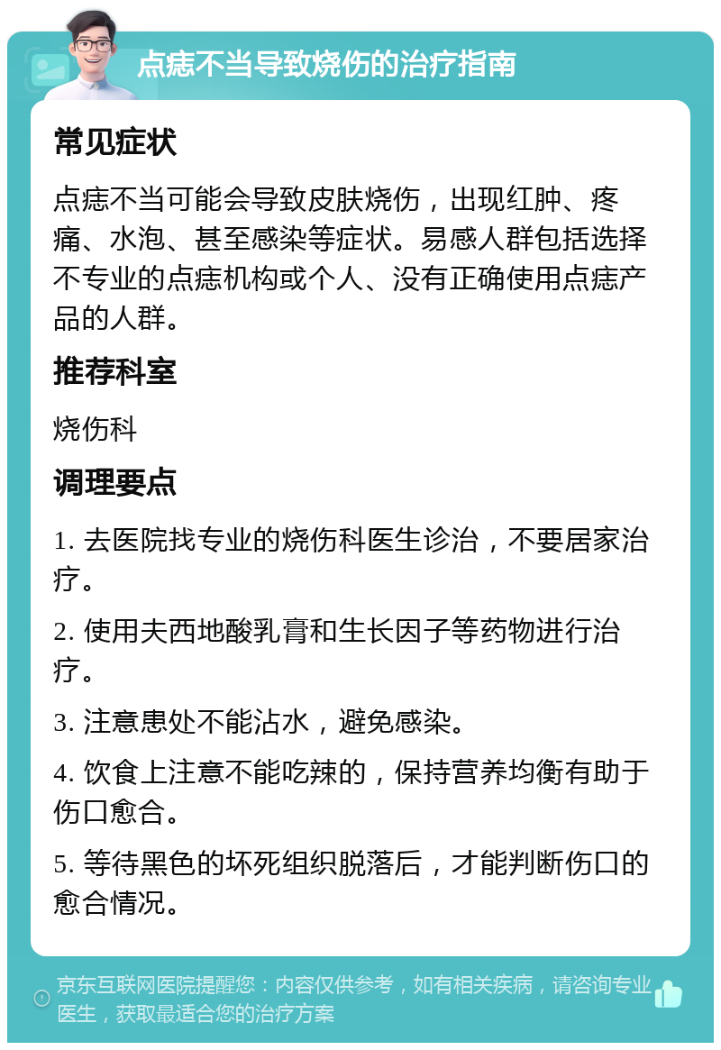 点痣不当导致烧伤的治疗指南 常见症状 点痣不当可能会导致皮肤烧伤，出现红肿、疼痛、水泡、甚至感染等症状。易感人群包括选择不专业的点痣机构或个人、没有正确使用点痣产品的人群。 推荐科室 烧伤科 调理要点 1. 去医院找专业的烧伤科医生诊治，不要居家治疗。 2. 使用夫西地酸乳膏和生长因子等药物进行治疗。 3. 注意患处不能沾水，避免感染。 4. 饮食上注意不能吃辣的，保持营养均衡有助于伤口愈合。 5. 等待黑色的坏死组织脱落后，才能判断伤口的愈合情况。