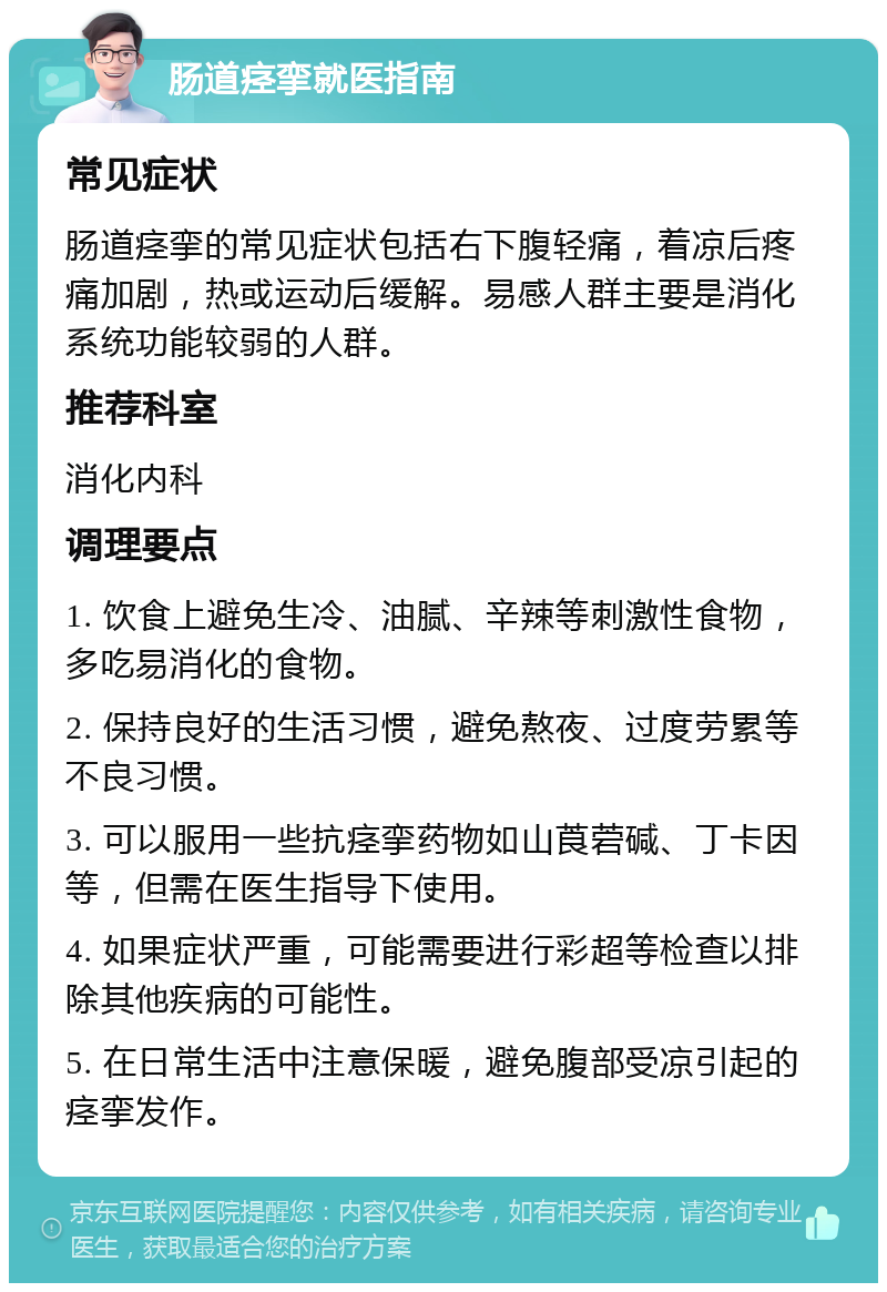 肠道痉挛就医指南 常见症状 肠道痉挛的常见症状包括右下腹轻痛，着凉后疼痛加剧，热或运动后缓解。易感人群主要是消化系统功能较弱的人群。 推荐科室 消化内科 调理要点 1. 饮食上避免生冷、油腻、辛辣等刺激性食物，多吃易消化的食物。 2. 保持良好的生活习惯，避免熬夜、过度劳累等不良习惯。 3. 可以服用一些抗痉挛药物如山莨菪碱、丁卡因等，但需在医生指导下使用。 4. 如果症状严重，可能需要进行彩超等检查以排除其他疾病的可能性。 5. 在日常生活中注意保暖，避免腹部受凉引起的痉挛发作。