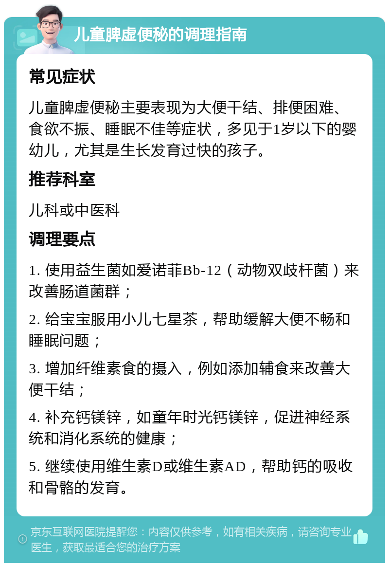 儿童脾虚便秘的调理指南 常见症状 儿童脾虚便秘主要表现为大便干结、排便困难、食欲不振、睡眠不佳等症状，多见于1岁以下的婴幼儿，尤其是生长发育过快的孩子。 推荐科室 儿科或中医科 调理要点 1. 使用益生菌如爱诺菲Bb-12（动物双歧杆菌）来改善肠道菌群； 2. 给宝宝服用小儿七星茶，帮助缓解大便不畅和睡眠问题； 3. 增加纤维素食的摄入，例如添加辅食来改善大便干结； 4. 补充钙镁锌，如童年时光钙镁锌，促进神经系统和消化系统的健康； 5. 继续使用维生素D或维生素AD，帮助钙的吸收和骨骼的发育。