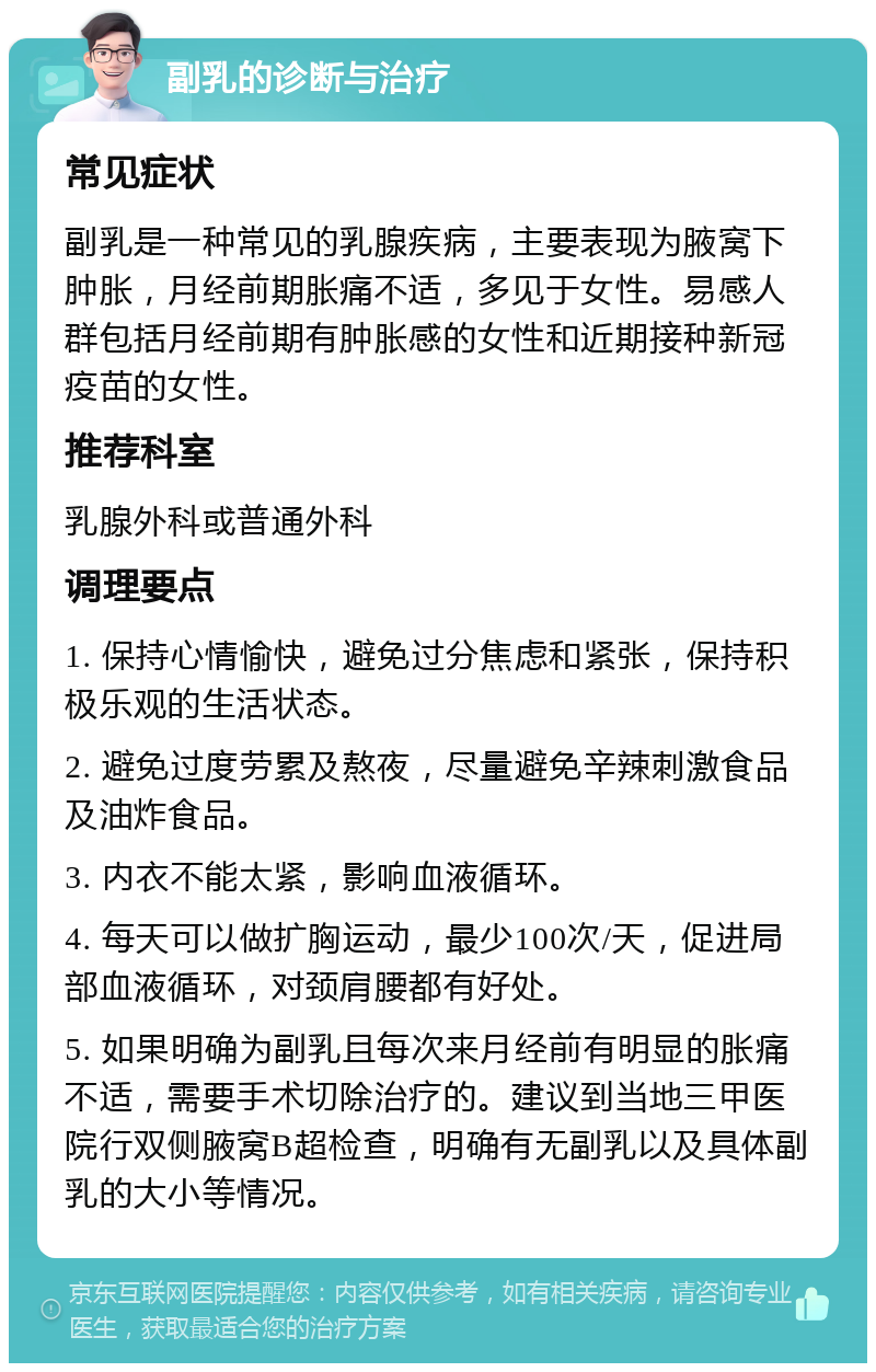 副乳的诊断与治疗 常见症状 副乳是一种常见的乳腺疾病，主要表现为腋窝下肿胀，月经前期胀痛不适，多见于女性。易感人群包括月经前期有肿胀感的女性和近期接种新冠疫苗的女性。 推荐科室 乳腺外科或普通外科 调理要点 1. 保持心情愉快，避免过分焦虑和紧张，保持积极乐观的生活状态。 2. 避免过度劳累及熬夜，尽量避免辛辣刺激食品及油炸食品。 3. 内衣不能太紧，影响血液循环。 4. 每天可以做扩胸运动，最少100次/天，促进局部血液循环，对颈肩腰都有好处。 5. 如果明确为副乳且每次来月经前有明显的胀痛不适，需要手术切除治疗的。建议到当地三甲医院行双侧腋窝B超检查，明确有无副乳以及具体副乳的大小等情况。