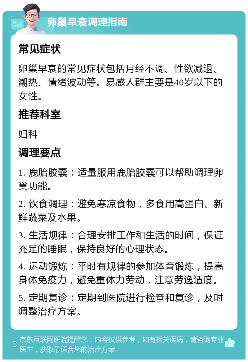 卵巢早衰调理指南 常见症状 卵巢早衰的常见症状包括月经不调、性欲减退、潮热、情绪波动等。易感人群主要是40岁以下的女性。 推荐科室 妇科 调理要点 1. 鹿胎胶囊：适量服用鹿胎胶囊可以帮助调理卵巢功能。 2. 饮食调理：避免寒凉食物，多食用高蛋白、新鲜蔬菜及水果。 3. 生活规律：合理安排工作和生活的时间，保证充足的睡眠，保持良好的心理状态。 4. 运动锻炼：平时有规律的参加体育锻炼，提高身体免疫力，避免重体力劳动，注意劳逸适度。 5. 定期复诊：定期到医院进行检查和复诊，及时调整治疗方案。