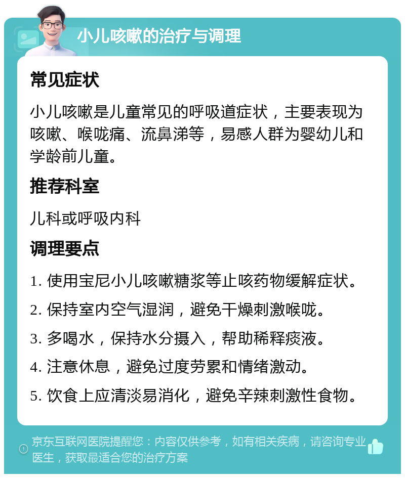 小儿咳嗽的治疗与调理 常见症状 小儿咳嗽是儿童常见的呼吸道症状，主要表现为咳嗽、喉咙痛、流鼻涕等，易感人群为婴幼儿和学龄前儿童。 推荐科室 儿科或呼吸内科 调理要点 1. 使用宝尼小儿咳嗽糖浆等止咳药物缓解症状。 2. 保持室内空气湿润，避免干燥刺激喉咙。 3. 多喝水，保持水分摄入，帮助稀释痰液。 4. 注意休息，避免过度劳累和情绪激动。 5. 饮食上应清淡易消化，避免辛辣刺激性食物。