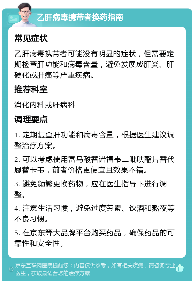 乙肝病毒携带者换药指南 常见症状 乙肝病毒携带者可能没有明显的症状，但需要定期检查肝功能和病毒含量，避免发展成肝炎、肝硬化或肝癌等严重疾病。 推荐科室 消化内科或肝病科 调理要点 1. 定期复查肝功能和病毒含量，根据医生建议调整治疗方案。 2. 可以考虑使用富马酸替诺福韦二吡呋酯片替代恩替卡韦，前者价格更便宜且效果不错。 3. 避免频繁更换药物，应在医生指导下进行调整。 4. 注意生活习惯，避免过度劳累、饮酒和熬夜等不良习惯。 5. 在京东等大品牌平台购买药品，确保药品的可靠性和安全性。