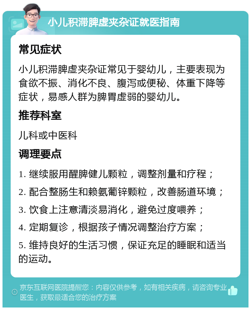 小儿积滞脾虚夹杂证就医指南 常见症状 小儿积滞脾虚夹杂证常见于婴幼儿，主要表现为食欲不振、消化不良、腹泻或便秘、体重下降等症状，易感人群为脾胃虚弱的婴幼儿。 推荐科室 儿科或中医科 调理要点 1. 继续服用醒脾健儿颗粒，调整剂量和疗程； 2. 配合整肠生和赖氨葡锌颗粒，改善肠道环境； 3. 饮食上注意清淡易消化，避免过度喂养； 4. 定期复诊，根据孩子情况调整治疗方案； 5. 维持良好的生活习惯，保证充足的睡眠和适当的运动。