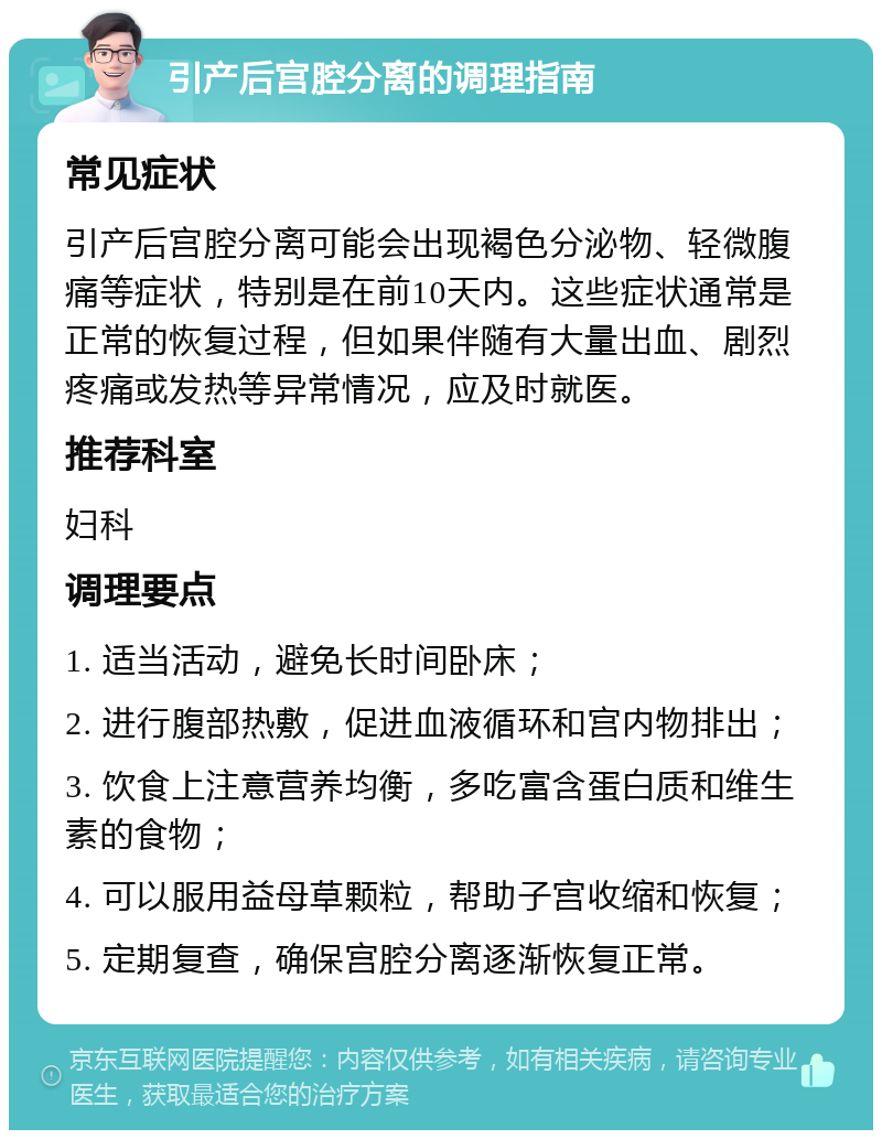 引产后宫腔分离的调理指南 常见症状 引产后宫腔分离可能会出现褐色分泌物、轻微腹痛等症状，特别是在前10天内。这些症状通常是正常的恢复过程，但如果伴随有大量出血、剧烈疼痛或发热等异常情况，应及时就医。 推荐科室 妇科 调理要点 1. 适当活动，避免长时间卧床； 2. 进行腹部热敷，促进血液循环和宫内物排出； 3. 饮食上注意营养均衡，多吃富含蛋白质和维生素的食物； 4. 可以服用益母草颗粒，帮助子宫收缩和恢复； 5. 定期复查，确保宫腔分离逐渐恢复正常。