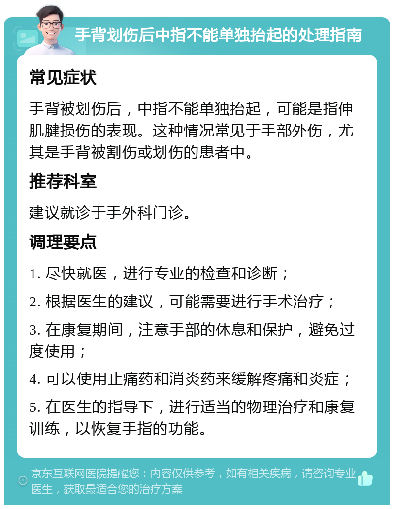 手背划伤后中指不能单独抬起的处理指南 常见症状 手背被划伤后，中指不能单独抬起，可能是指伸肌腱损伤的表现。这种情况常见于手部外伤，尤其是手背被割伤或划伤的患者中。 推荐科室 建议就诊于手外科门诊。 调理要点 1. 尽快就医，进行专业的检查和诊断； 2. 根据医生的建议，可能需要进行手术治疗； 3. 在康复期间，注意手部的休息和保护，避免过度使用； 4. 可以使用止痛药和消炎药来缓解疼痛和炎症； 5. 在医生的指导下，进行适当的物理治疗和康复训练，以恢复手指的功能。