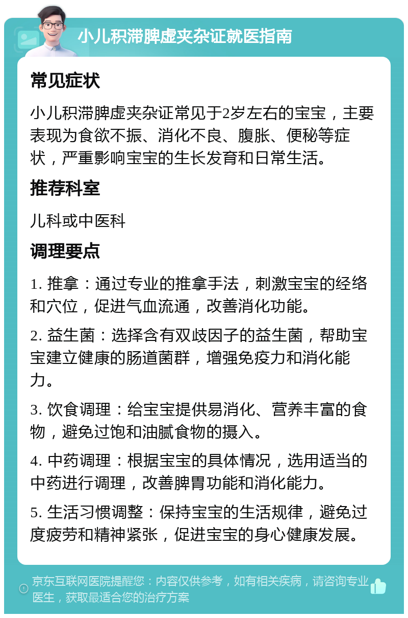 小儿积滞脾虚夹杂证就医指南 常见症状 小儿积滞脾虚夹杂证常见于2岁左右的宝宝，主要表现为食欲不振、消化不良、腹胀、便秘等症状，严重影响宝宝的生长发育和日常生活。 推荐科室 儿科或中医科 调理要点 1. 推拿：通过专业的推拿手法，刺激宝宝的经络和穴位，促进气血流通，改善消化功能。 2. 益生菌：选择含有双歧因子的益生菌，帮助宝宝建立健康的肠道菌群，增强免疫力和消化能力。 3. 饮食调理：给宝宝提供易消化、营养丰富的食物，避免过饱和油腻食物的摄入。 4. 中药调理：根据宝宝的具体情况，选用适当的中药进行调理，改善脾胃功能和消化能力。 5. 生活习惯调整：保持宝宝的生活规律，避免过度疲劳和精神紧张，促进宝宝的身心健康发展。