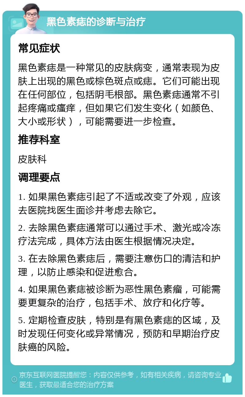 黑色素痣的诊断与治疗 常见症状 黑色素痣是一种常见的皮肤病变，通常表现为皮肤上出现的黑色或棕色斑点或痣。它们可能出现在任何部位，包括阴毛根部。黑色素痣通常不引起疼痛或瘙痒，但如果它们发生变化（如颜色、大小或形状），可能需要进一步检查。 推荐科室 皮肤科 调理要点 1. 如果黑色素痣引起了不适或改变了外观，应该去医院找医生面诊并考虑去除它。 2. 去除黑色素痣通常可以通过手术、激光或冷冻疗法完成，具体方法由医生根据情况决定。 3. 在去除黑色素痣后，需要注意伤口的清洁和护理，以防止感染和促进愈合。 4. 如果黑色素痣被诊断为恶性黑色素瘤，可能需要更复杂的治疗，包括手术、放疗和化疗等。 5. 定期检查皮肤，特别是有黑色素痣的区域，及时发现任何变化或异常情况，预防和早期治疗皮肤癌的风险。