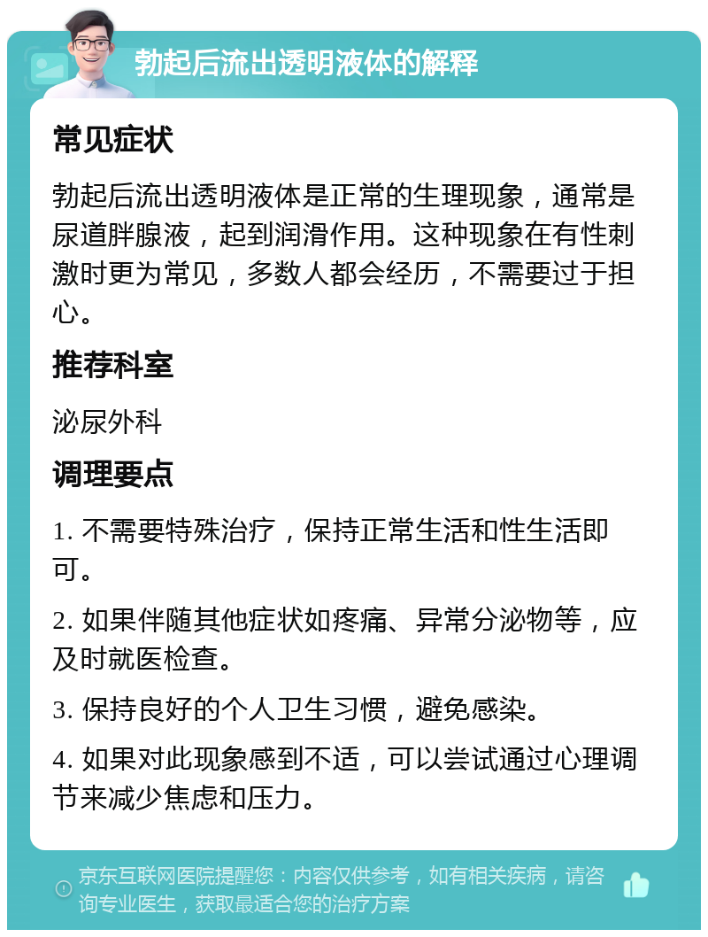 勃起后流出透明液体的解释 常见症状 勃起后流出透明液体是正常的生理现象，通常是尿道胖腺液，起到润滑作用。这种现象在有性刺激时更为常见，多数人都会经历，不需要过于担心。 推荐科室 泌尿外科 调理要点 1. 不需要特殊治疗，保持正常生活和性生活即可。 2. 如果伴随其他症状如疼痛、异常分泌物等，应及时就医检查。 3. 保持良好的个人卫生习惯，避免感染。 4. 如果对此现象感到不适，可以尝试通过心理调节来减少焦虑和压力。