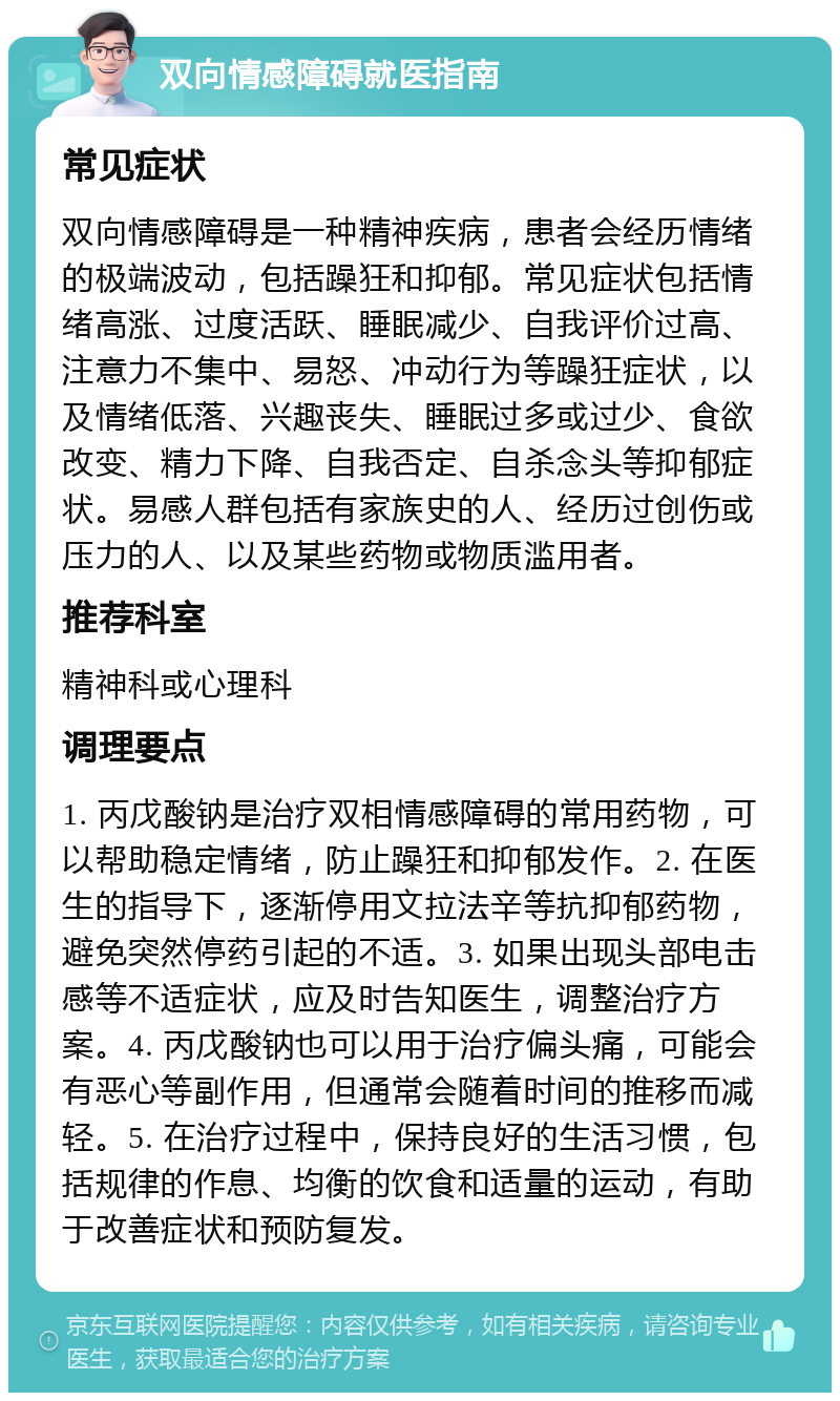 双向情感障碍就医指南 常见症状 双向情感障碍是一种精神疾病，患者会经历情绪的极端波动，包括躁狂和抑郁。常见症状包括情绪高涨、过度活跃、睡眠减少、自我评价过高、注意力不集中、易怒、冲动行为等躁狂症状，以及情绪低落、兴趣丧失、睡眠过多或过少、食欲改变、精力下降、自我否定、自杀念头等抑郁症状。易感人群包括有家族史的人、经历过创伤或压力的人、以及某些药物或物质滥用者。 推荐科室 精神科或心理科 调理要点 1. 丙戊酸钠是治疗双相情感障碍的常用药物，可以帮助稳定情绪，防止躁狂和抑郁发作。2. 在医生的指导下，逐渐停用文拉法辛等抗抑郁药物，避免突然停药引起的不适。3. 如果出现头部电击感等不适症状，应及时告知医生，调整治疗方案。4. 丙戊酸钠也可以用于治疗偏头痛，可能会有恶心等副作用，但通常会随着时间的推移而减轻。5. 在治疗过程中，保持良好的生活习惯，包括规律的作息、均衡的饮食和适量的运动，有助于改善症状和预防复发。