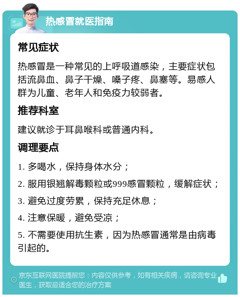 热感冒就医指南 常见症状 热感冒是一种常见的上呼吸道感染，主要症状包括流鼻血、鼻子干燥、嗓子疼、鼻塞等。易感人群为儿童、老年人和免疫力较弱者。 推荐科室 建议就诊于耳鼻喉科或普通内科。 调理要点 1. 多喝水，保持身体水分； 2. 服用银翘解毒颗粒或999感冒颗粒，缓解症状； 3. 避免过度劳累，保持充足休息； 4. 注意保暖，避免受凉； 5. 不需要使用抗生素，因为热感冒通常是由病毒引起的。