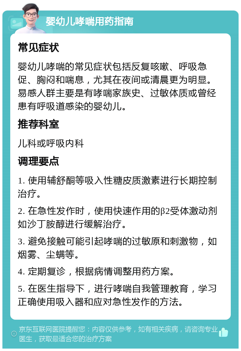 婴幼儿哮喘用药指南 常见症状 婴幼儿哮喘的常见症状包括反复咳嗽、呼吸急促、胸闷和喘息，尤其在夜间或清晨更为明显。易感人群主要是有哮喘家族史、过敏体质或曾经患有呼吸道感染的婴幼儿。 推荐科室 儿科或呼吸内科 调理要点 1. 使用辅舒酮等吸入性糖皮质激素进行长期控制治疗。 2. 在急性发作时，使用快速作用的β2受体激动剂如沙丁胺醇进行缓解治疗。 3. 避免接触可能引起哮喘的过敏原和刺激物，如烟雾、尘螨等。 4. 定期复诊，根据病情调整用药方案。 5. 在医生指导下，进行哮喘自我管理教育，学习正确使用吸入器和应对急性发作的方法。