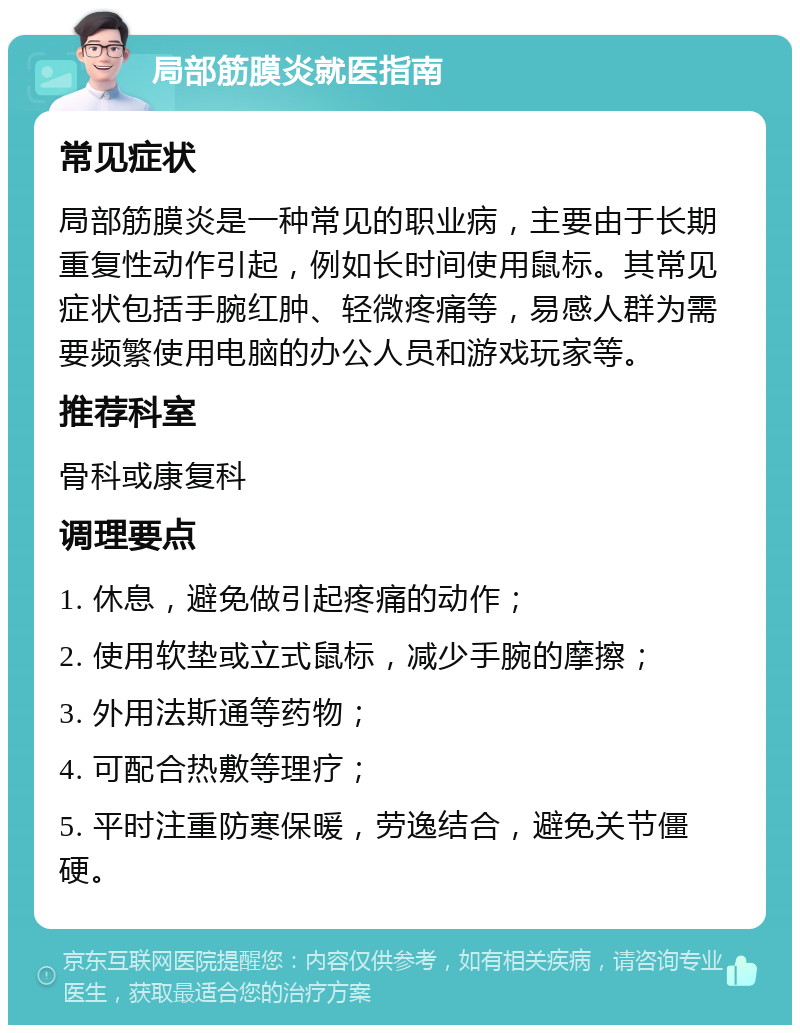 局部筋膜炎就医指南 常见症状 局部筋膜炎是一种常见的职业病，主要由于长期重复性动作引起，例如长时间使用鼠标。其常见症状包括手腕红肿、轻微疼痛等，易感人群为需要频繁使用电脑的办公人员和游戏玩家等。 推荐科室 骨科或康复科 调理要点 1. 休息，避免做引起疼痛的动作； 2. 使用软垫或立式鼠标，减少手腕的摩擦； 3. 外用法斯通等药物； 4. 可配合热敷等理疗； 5. 平时注重防寒保暖，劳逸结合，避免关节僵硬。