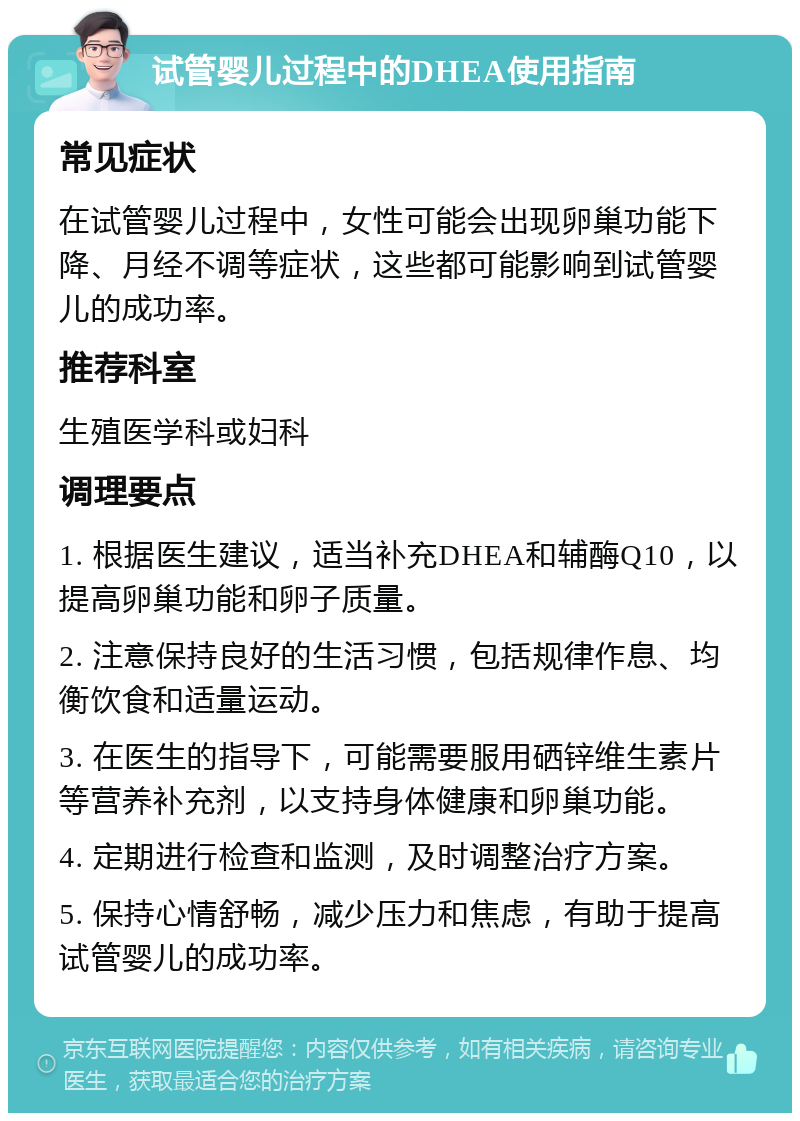 试管婴儿过程中的DHEA使用指南 常见症状 在试管婴儿过程中，女性可能会出现卵巢功能下降、月经不调等症状，这些都可能影响到试管婴儿的成功率。 推荐科室 生殖医学科或妇科 调理要点 1. 根据医生建议，适当补充DHEA和辅酶Q10，以提高卵巢功能和卵子质量。 2. 注意保持良好的生活习惯，包括规律作息、均衡饮食和适量运动。 3. 在医生的指导下，可能需要服用硒锌维生素片等营养补充剂，以支持身体健康和卵巢功能。 4. 定期进行检查和监测，及时调整治疗方案。 5. 保持心情舒畅，减少压力和焦虑，有助于提高试管婴儿的成功率。