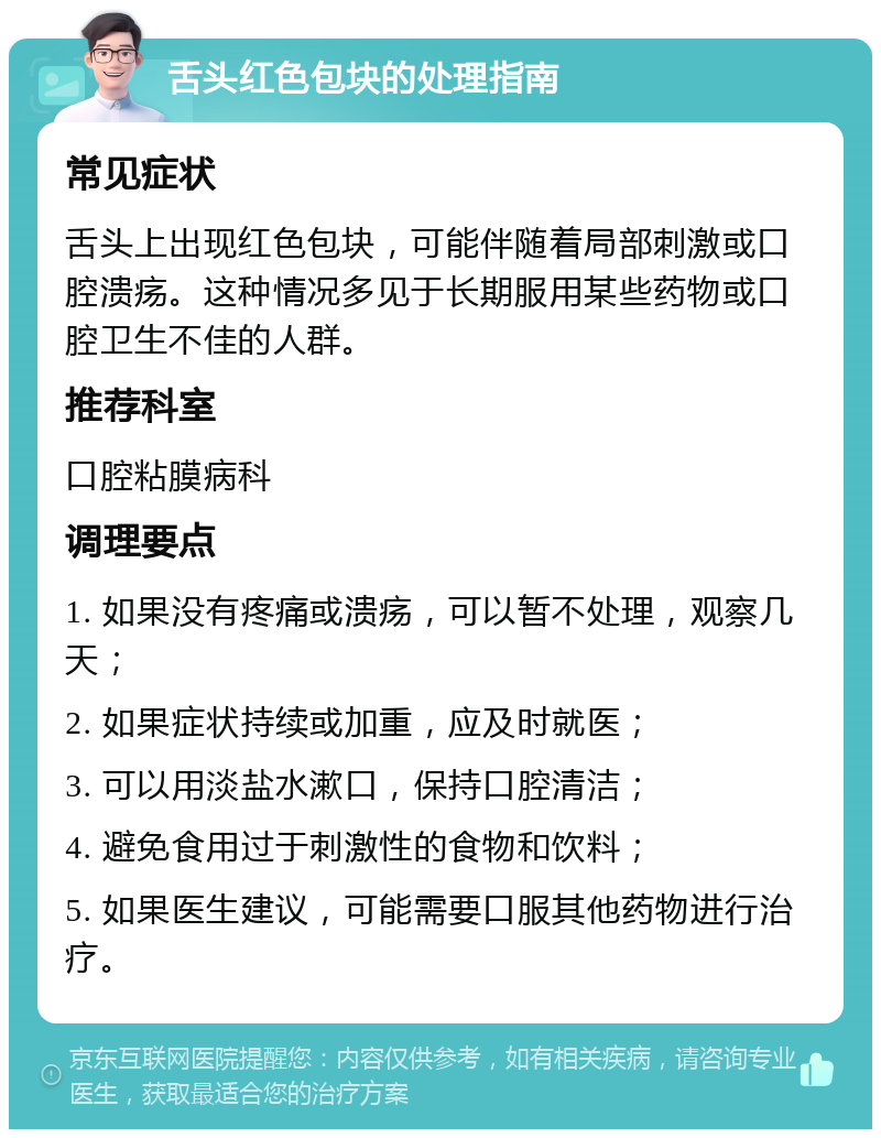 舌头红色包块的处理指南 常见症状 舌头上出现红色包块，可能伴随着局部刺激或口腔溃疡。这种情况多见于长期服用某些药物或口腔卫生不佳的人群。 推荐科室 口腔粘膜病科 调理要点 1. 如果没有疼痛或溃疡，可以暂不处理，观察几天； 2. 如果症状持续或加重，应及时就医； 3. 可以用淡盐水漱口，保持口腔清洁； 4. 避免食用过于刺激性的食物和饮料； 5. 如果医生建议，可能需要口服其他药物进行治疗。