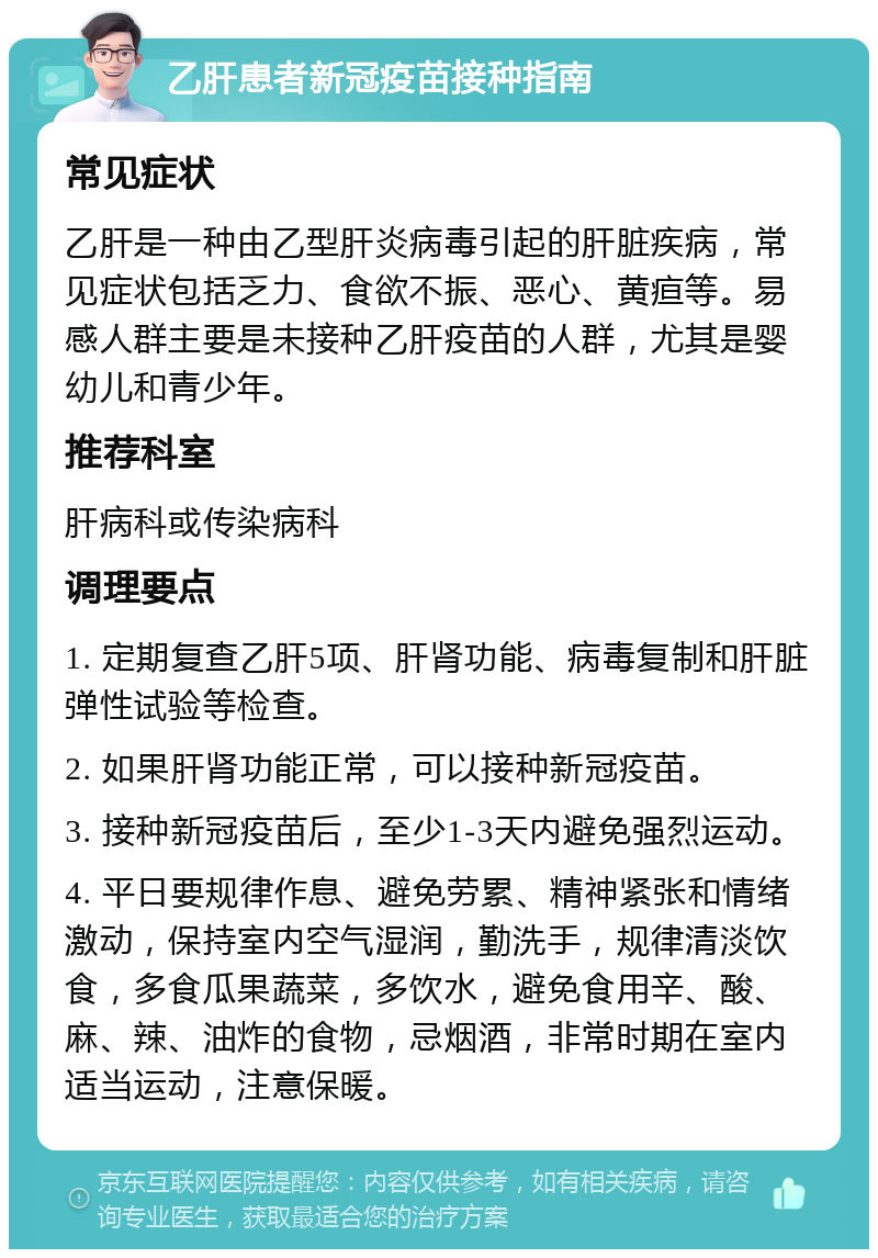 乙肝患者新冠疫苗接种指南 常见症状 乙肝是一种由乙型肝炎病毒引起的肝脏疾病，常见症状包括乏力、食欲不振、恶心、黄疸等。易感人群主要是未接种乙肝疫苗的人群，尤其是婴幼儿和青少年。 推荐科室 肝病科或传染病科 调理要点 1. 定期复查乙肝5项、肝肾功能、病毒复制和肝脏弹性试验等检查。 2. 如果肝肾功能正常，可以接种新冠疫苗。 3. 接种新冠疫苗后，至少1-3天内避免强烈运动。 4. 平日要规律作息、避免劳累、精神紧张和情绪激动，保持室内空气湿润，勤洗手，规律清淡饮食，多食瓜果蔬菜，多饮水，避免食用辛、酸、麻、辣、油炸的食物，忌烟酒，非常时期在室内适当运动，注意保暖。