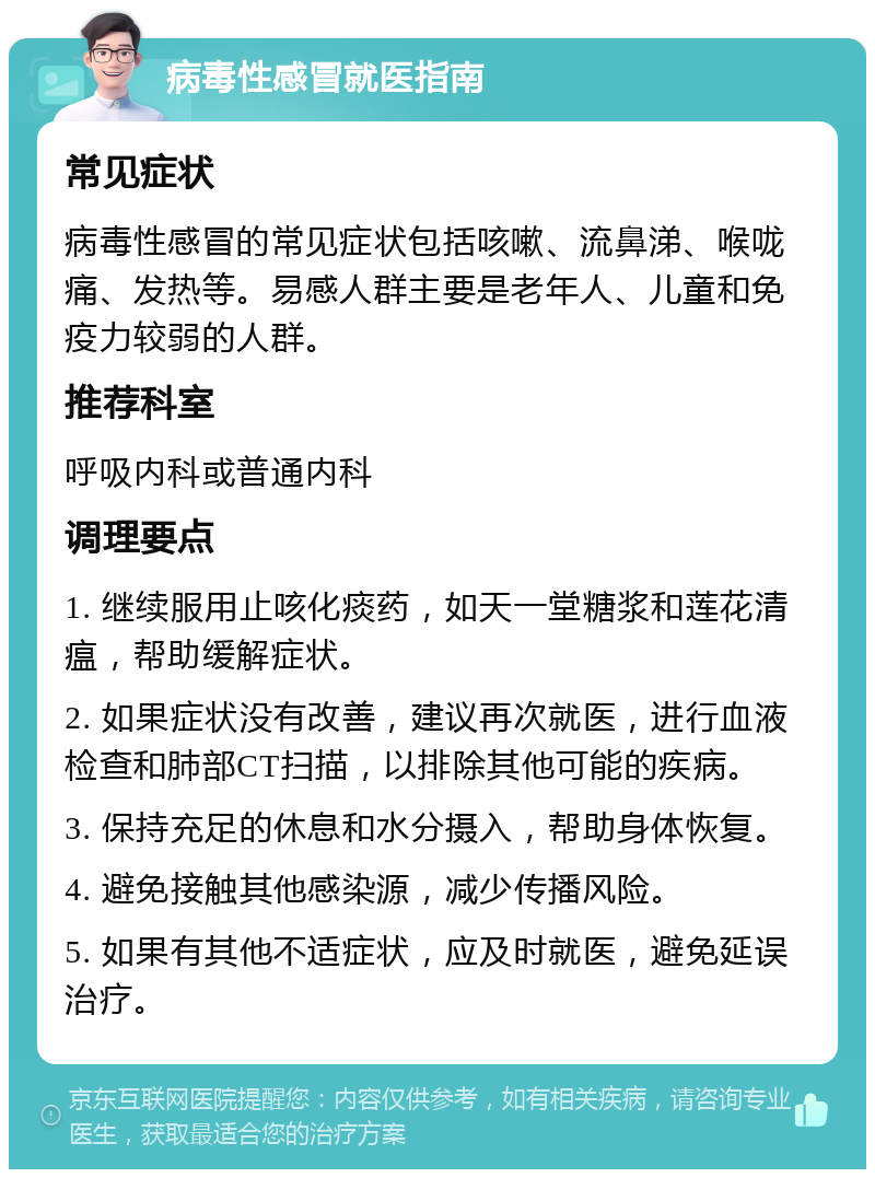 病毒性感冒就医指南 常见症状 病毒性感冒的常见症状包括咳嗽、流鼻涕、喉咙痛、发热等。易感人群主要是老年人、儿童和免疫力较弱的人群。 推荐科室 呼吸内科或普通内科 调理要点 1. 继续服用止咳化痰药，如天一堂糖浆和莲花清瘟，帮助缓解症状。 2. 如果症状没有改善，建议再次就医，进行血液检查和肺部CT扫描，以排除其他可能的疾病。 3. 保持充足的休息和水分摄入，帮助身体恢复。 4. 避免接触其他感染源，减少传播风险。 5. 如果有其他不适症状，应及时就医，避免延误治疗。