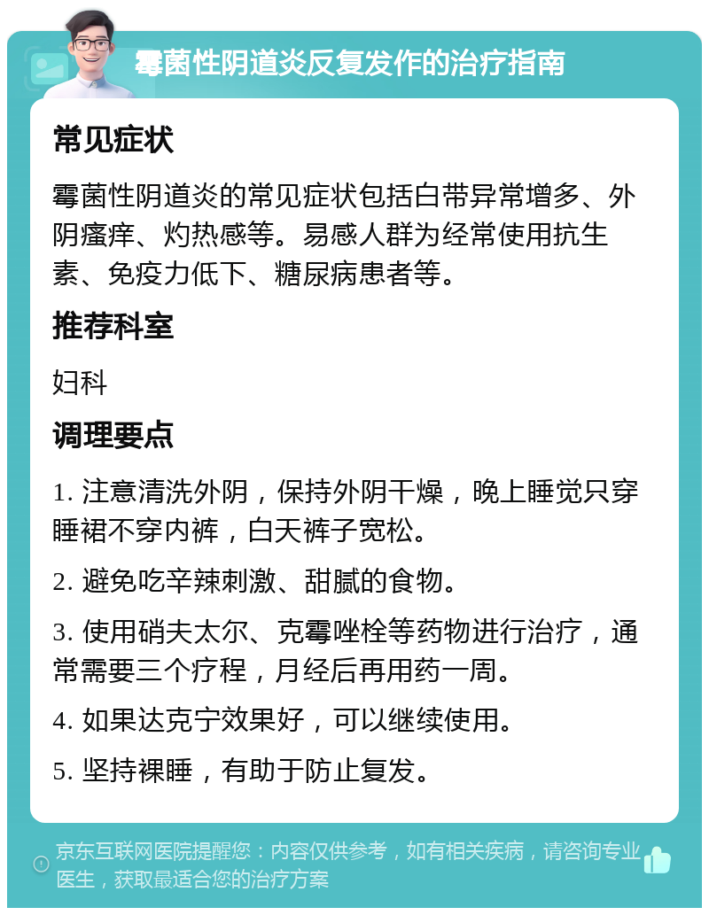 霉菌性阴道炎反复发作的治疗指南 常见症状 霉菌性阴道炎的常见症状包括白带异常增多、外阴瘙痒、灼热感等。易感人群为经常使用抗生素、免疫力低下、糖尿病患者等。 推荐科室 妇科 调理要点 1. 注意清洗外阴，保持外阴干燥，晚上睡觉只穿睡裙不穿内裤，白天裤子宽松。 2. 避免吃辛辣刺激、甜腻的食物。 3. 使用硝夫太尔、克霉唑栓等药物进行治疗，通常需要三个疗程，月经后再用药一周。 4. 如果达克宁效果好，可以继续使用。 5. 坚持裸睡，有助于防止复发。