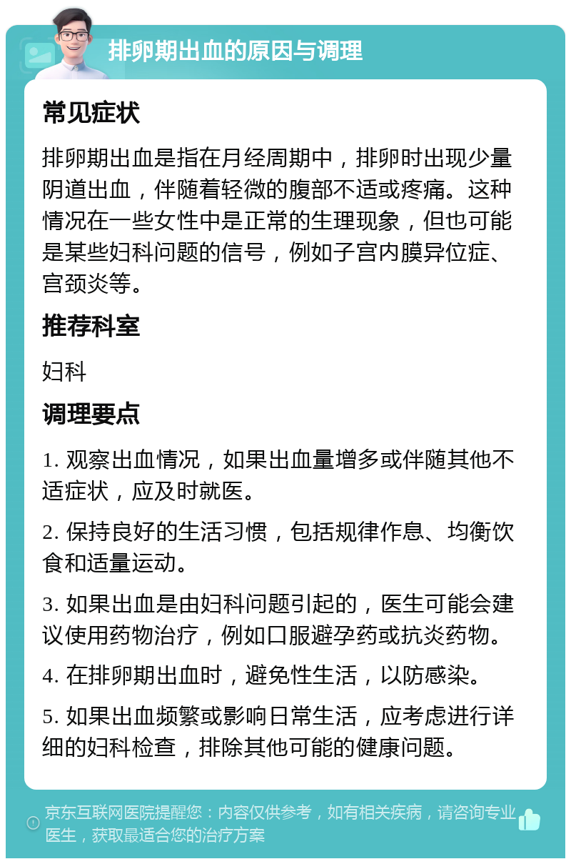 排卵期出血的原因与调理 常见症状 排卵期出血是指在月经周期中，排卵时出现少量阴道出血，伴随着轻微的腹部不适或疼痛。这种情况在一些女性中是正常的生理现象，但也可能是某些妇科问题的信号，例如子宫内膜异位症、宫颈炎等。 推荐科室 妇科 调理要点 1. 观察出血情况，如果出血量增多或伴随其他不适症状，应及时就医。 2. 保持良好的生活习惯，包括规律作息、均衡饮食和适量运动。 3. 如果出血是由妇科问题引起的，医生可能会建议使用药物治疗，例如口服避孕药或抗炎药物。 4. 在排卵期出血时，避免性生活，以防感染。 5. 如果出血频繁或影响日常生活，应考虑进行详细的妇科检查，排除其他可能的健康问题。