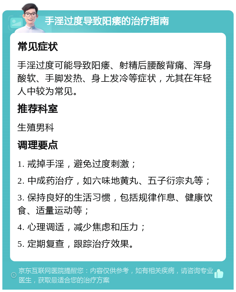 手淫过度导致阳痿的治疗指南 常见症状 手淫过度可能导致阳痿、射精后腰酸背痛、浑身酸软、手脚发热、身上发冷等症状，尤其在年轻人中较为常见。 推荐科室 生殖男科 调理要点 1. 戒掉手淫，避免过度刺激； 2. 中成药治疗，如六味地黄丸、五子衍宗丸等； 3. 保持良好的生活习惯，包括规律作息、健康饮食、适量运动等； 4. 心理调适，减少焦虑和压力； 5. 定期复查，跟踪治疗效果。