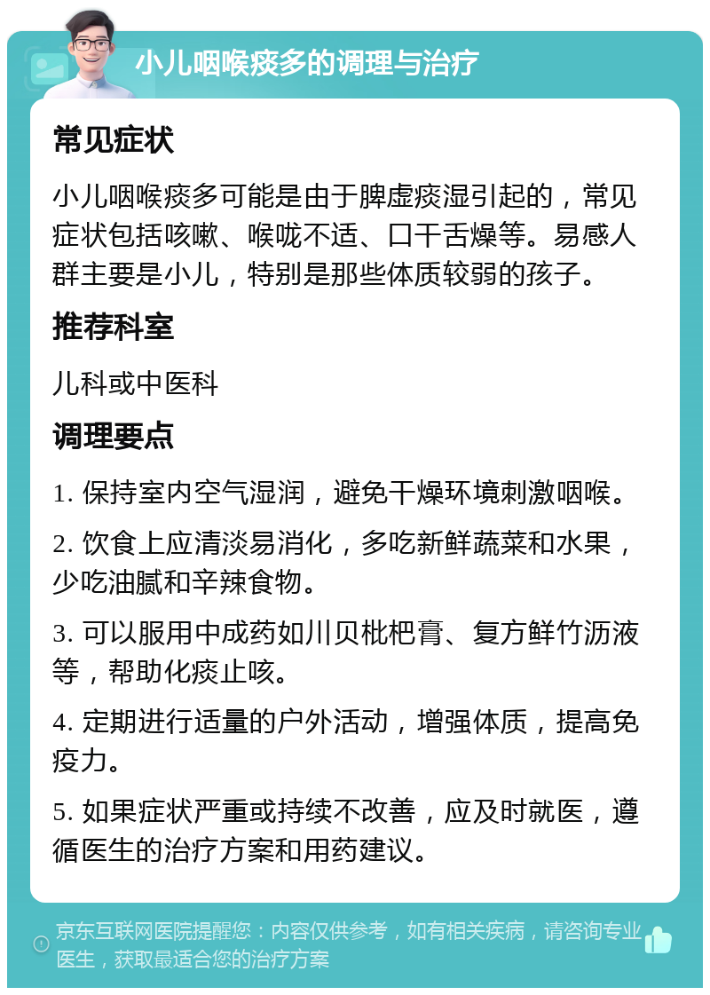 小儿咽喉痰多的调理与治疗 常见症状 小儿咽喉痰多可能是由于脾虚痰湿引起的，常见症状包括咳嗽、喉咙不适、口干舌燥等。易感人群主要是小儿，特别是那些体质较弱的孩子。 推荐科室 儿科或中医科 调理要点 1. 保持室内空气湿润，避免干燥环境刺激咽喉。 2. 饮食上应清淡易消化，多吃新鲜蔬菜和水果，少吃油腻和辛辣食物。 3. 可以服用中成药如川贝枇杷膏、复方鲜竹沥液等，帮助化痰止咳。 4. 定期进行适量的户外活动，增强体质，提高免疫力。 5. 如果症状严重或持续不改善，应及时就医，遵循医生的治疗方案和用药建议。