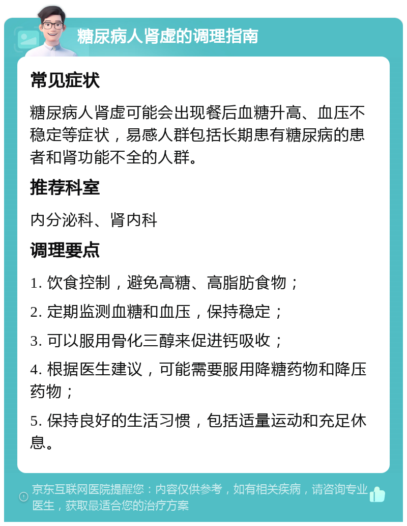 糖尿病人肾虚的调理指南 常见症状 糖尿病人肾虚可能会出现餐后血糖升高、血压不稳定等症状，易感人群包括长期患有糖尿病的患者和肾功能不全的人群。 推荐科室 内分泌科、肾内科 调理要点 1. 饮食控制，避免高糖、高脂肪食物； 2. 定期监测血糖和血压，保持稳定； 3. 可以服用骨化三醇来促进钙吸收； 4. 根据医生建议，可能需要服用降糖药物和降压药物； 5. 保持良好的生活习惯，包括适量运动和充足休息。