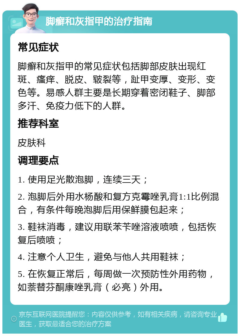 脚癣和灰指甲的治疗指南 常见症状 脚癣和灰指甲的常见症状包括脚部皮肤出现红斑、瘙痒、脱皮、皲裂等，趾甲变厚、变形、变色等。易感人群主要是长期穿着密闭鞋子、脚部多汗、免疫力低下的人群。 推荐科室 皮肤科 调理要点 1. 使用足光散泡脚，连续三天； 2. 泡脚后外用水杨酸和复方克霉唑乳膏1:1比例混合，有条件每晚泡脚后用保鲜膜包起来； 3. 鞋袜消毒，建议用联苯苄唑溶液喷喷，包括恢复后喷喷； 4. 注意个人卫生，避免与他人共用鞋袜； 5. 在恢复正常后，每周做一次预防性外用药物，如萘替芬酮康唑乳膏（必亮）外用。