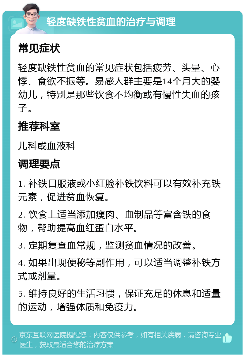 轻度缺铁性贫血的治疗与调理 常见症状 轻度缺铁性贫血的常见症状包括疲劳、头晕、心悸、食欲不振等。易感人群主要是14个月大的婴幼儿，特别是那些饮食不均衡或有慢性失血的孩子。 推荐科室 儿科或血液科 调理要点 1. 补铁口服液或小红脸补铁饮料可以有效补充铁元素，促进贫血恢复。 2. 饮食上适当添加瘦肉、血制品等富含铁的食物，帮助提高血红蛋白水平。 3. 定期复查血常规，监测贫血情况的改善。 4. 如果出现便秘等副作用，可以适当调整补铁方式或剂量。 5. 维持良好的生活习惯，保证充足的休息和适量的运动，增强体质和免疫力。