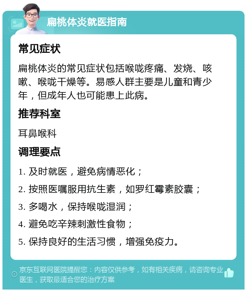 扁桃体炎就医指南 常见症状 扁桃体炎的常见症状包括喉咙疼痛、发烧、咳嗽、喉咙干燥等。易感人群主要是儿童和青少年，但成年人也可能患上此病。 推荐科室 耳鼻喉科 调理要点 1. 及时就医，避免病情恶化； 2. 按照医嘱服用抗生素，如罗红霉素胶囊； 3. 多喝水，保持喉咙湿润； 4. 避免吃辛辣刺激性食物； 5. 保持良好的生活习惯，增强免疫力。