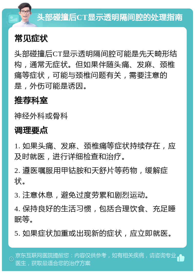 头部碰撞后CT显示透明隔间腔的处理指南 常见症状 头部碰撞后CT显示透明隔间腔可能是先天畸形结构，通常无症状。但如果伴随头痛、发麻、颈椎痛等症状，可能与颈椎问题有关，需要注意的是，外伤可能是诱因。 推荐科室 神经外科或骨科 调理要点 1. 如果头痛、发麻、颈椎痛等症状持续存在，应及时就医，进行详细检查和治疗。 2. 遵医嘱服用甲钴胺和天舒片等药物，缓解症状。 3. 注意休息，避免过度劳累和剧烈运动。 4. 保持良好的生活习惯，包括合理饮食、充足睡眠等。 5. 如果症状加重或出现新的症状，应立即就医。