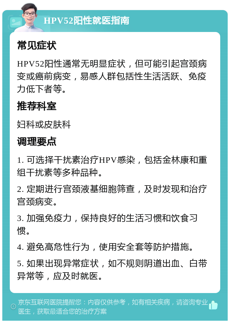 HPV52阳性就医指南 常见症状 HPV52阳性通常无明显症状，但可能引起宫颈病变或癌前病变，易感人群包括性生活活跃、免疫力低下者等。 推荐科室 妇科或皮肤科 调理要点 1. 可选择干扰素治疗HPV感染，包括金林康和重组干扰素等多种品种。 2. 定期进行宫颈液基细胞筛查，及时发现和治疗宫颈病变。 3. 加强免疫力，保持良好的生活习惯和饮食习惯。 4. 避免高危性行为，使用安全套等防护措施。 5. 如果出现异常症状，如不规则阴道出血、白带异常等，应及时就医。