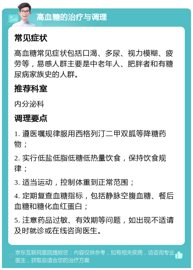 高血糖的治疗与调理 常见症状 高血糖常见症状包括口渴、多尿、视力模糊、疲劳等，易感人群主要是中老年人、肥胖者和有糖尿病家族史的人群。 推荐科室 内分泌科 调理要点 1. 遵医嘱规律服用西格列汀二甲双胍等降糖药物； 2. 实行低盐低脂低糖低热量饮食，保持饮食规律； 3. 适当运动，控制体重到正常范围； 4. 定期复查血糖指标，包括静脉空腹血糖、餐后血糖和糖化血红蛋白； 5. 注意药品过敏、有效期等问题，如出现不适请及时就诊或在线咨询医生。