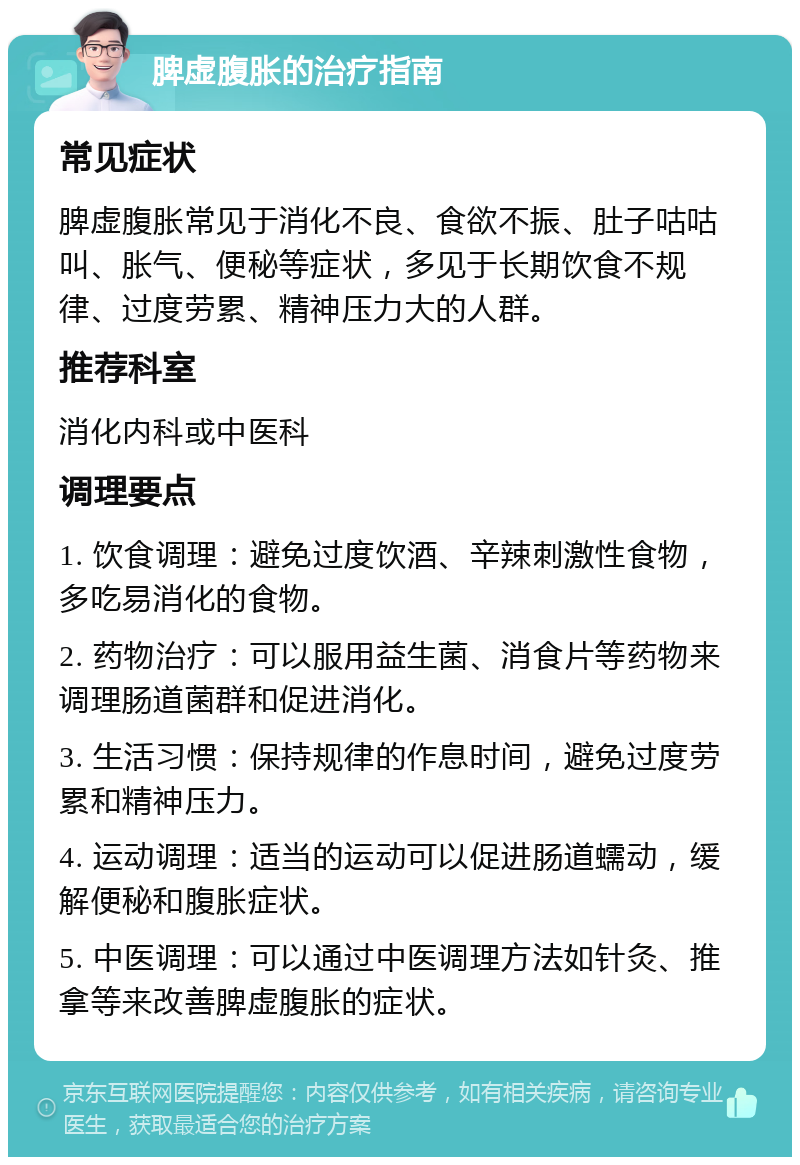 脾虚腹胀的治疗指南 常见症状 脾虚腹胀常见于消化不良、食欲不振、肚子咕咕叫、胀气、便秘等症状，多见于长期饮食不规律、过度劳累、精神压力大的人群。 推荐科室 消化内科或中医科 调理要点 1. 饮食调理：避免过度饮酒、辛辣刺激性食物，多吃易消化的食物。 2. 药物治疗：可以服用益生菌、消食片等药物来调理肠道菌群和促进消化。 3. 生活习惯：保持规律的作息时间，避免过度劳累和精神压力。 4. 运动调理：适当的运动可以促进肠道蠕动，缓解便秘和腹胀症状。 5. 中医调理：可以通过中医调理方法如针灸、推拿等来改善脾虚腹胀的症状。