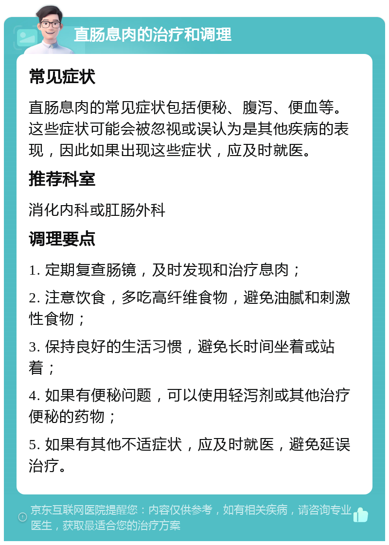 直肠息肉的治疗和调理 常见症状 直肠息肉的常见症状包括便秘、腹泻、便血等。这些症状可能会被忽视或误认为是其他疾病的表现，因此如果出现这些症状，应及时就医。 推荐科室 消化内科或肛肠外科 调理要点 1. 定期复查肠镜，及时发现和治疗息肉； 2. 注意饮食，多吃高纤维食物，避免油腻和刺激性食物； 3. 保持良好的生活习惯，避免长时间坐着或站着； 4. 如果有便秘问题，可以使用轻泻剂或其他治疗便秘的药物； 5. 如果有其他不适症状，应及时就医，避免延误治疗。