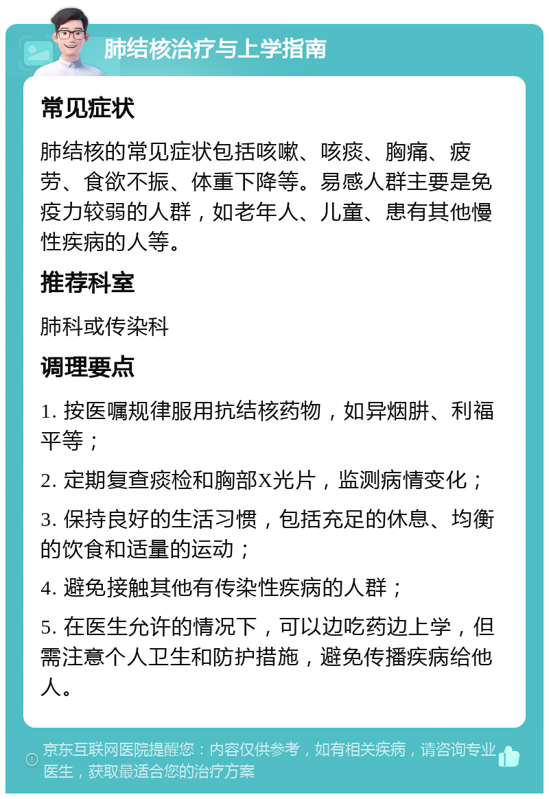 肺结核治疗与上学指南 常见症状 肺结核的常见症状包括咳嗽、咳痰、胸痛、疲劳、食欲不振、体重下降等。易感人群主要是免疫力较弱的人群，如老年人、儿童、患有其他慢性疾病的人等。 推荐科室 肺科或传染科 调理要点 1. 按医嘱规律服用抗结核药物，如异烟肼、利福平等； 2. 定期复查痰检和胸部X光片，监测病情变化； 3. 保持良好的生活习惯，包括充足的休息、均衡的饮食和适量的运动； 4. 避免接触其他有传染性疾病的人群； 5. 在医生允许的情况下，可以边吃药边上学，但需注意个人卫生和防护措施，避免传播疾病给他人。